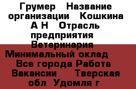 Грумер › Название организации ­ Кошкина А.Н › Отрасль предприятия ­ Ветеринария › Минимальный оклад ­ 1 - Все города Работа » Вакансии   . Тверская обл.,Удомля г.